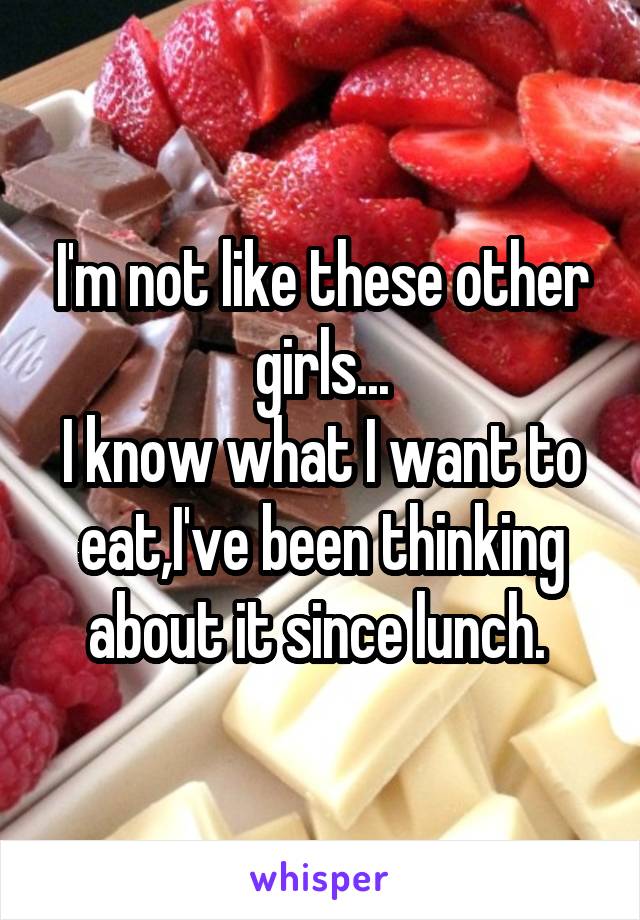 I'm not like these other girls...
I know what I want to eat,I've been thinking about it since lunch. 