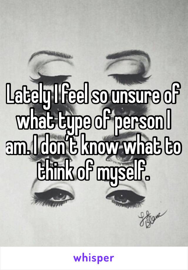 Lately I feel so unsure of what type of person I am. I don’t know what to think of myself. 