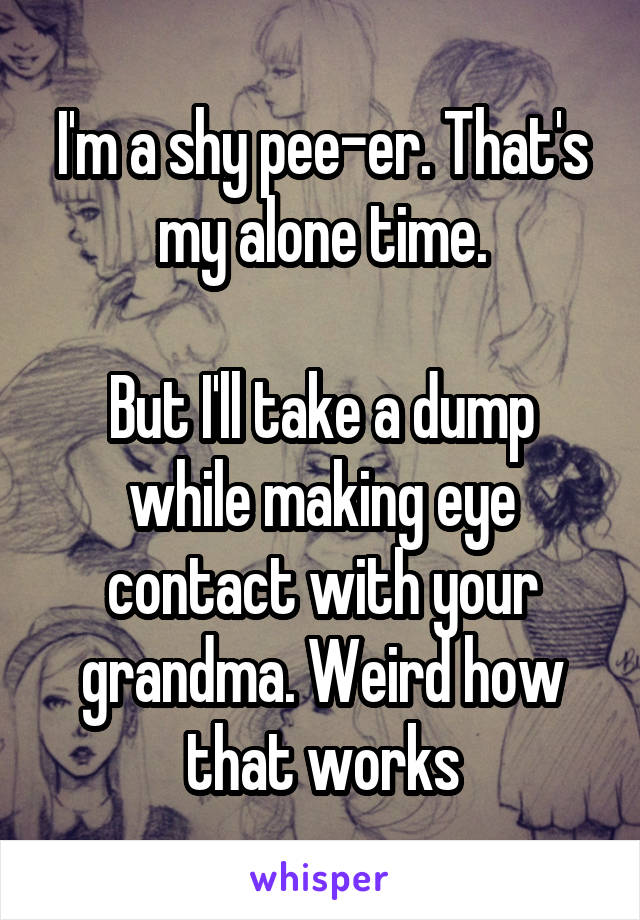 I'm a shy pee-er. That's my alone time.

But I'll take a dump while making eye contact with your grandma. Weird how that works