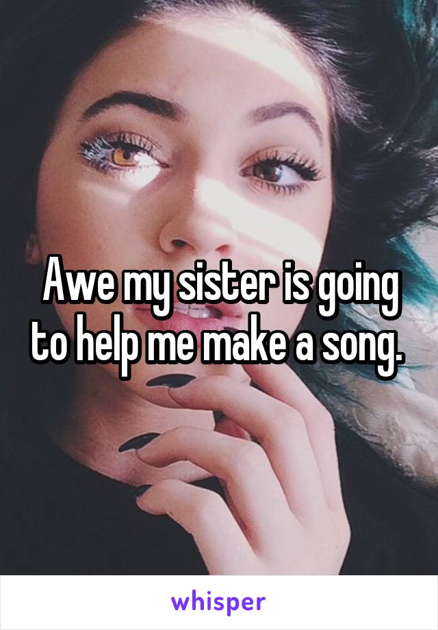 Awe my sister is going to help me make a song. 