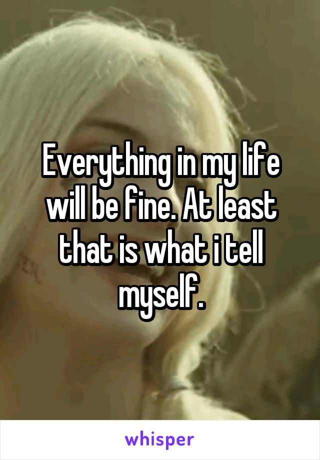 Everything in my life will be fine. At least that is what i tell myself.