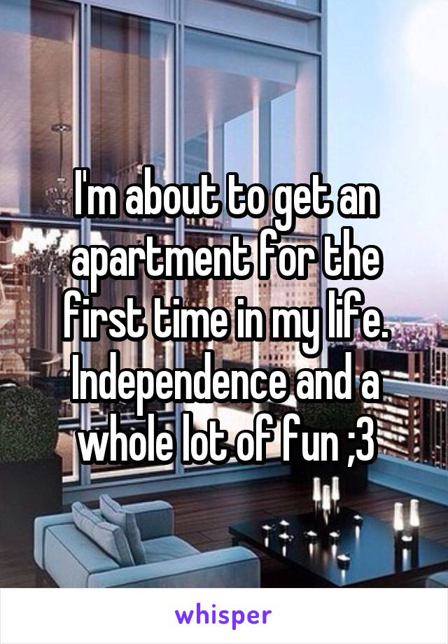 I'm about to get an apartment for the first time in my life. Independence and a whole lot of fun ;3