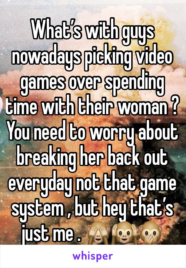 What’s with guys nowadays picking video games over spending time with their woman ? You need to worry about breaking her back out everyday not that game system , but hey that’s just me . 🙈🙉🙊