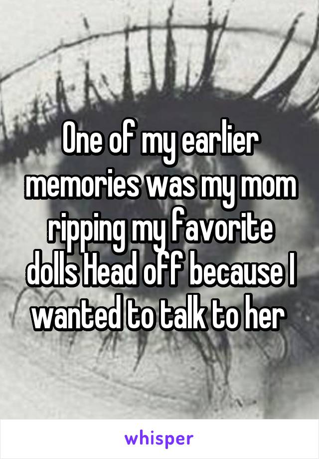 One of my earlier memories was my mom ripping my favorite dolls Head off because I wanted to talk to her 