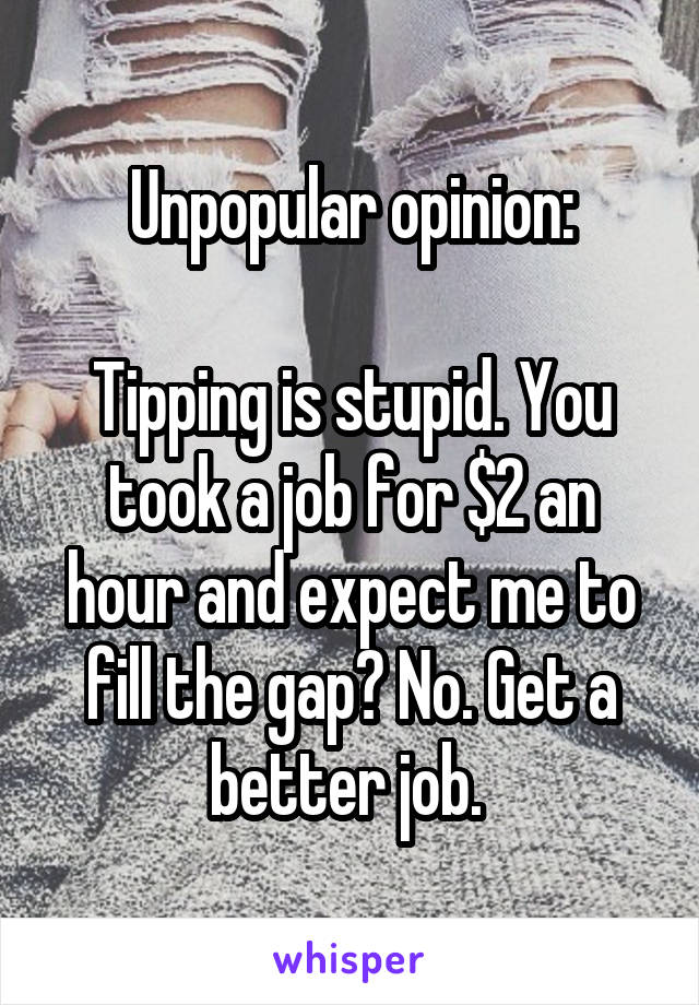 Unpopular opinion:

Tipping is stupid. You took a job for $2 an hour and expect me to fill the gap? No. Get a better job. 