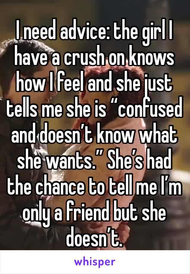 I need advice: the girl I have a crush on knows how I feel and she just tells me she is “confused and doesn’t know what she wants.” She’s had the chance to tell me I’m only a friend but she doesn’t. 