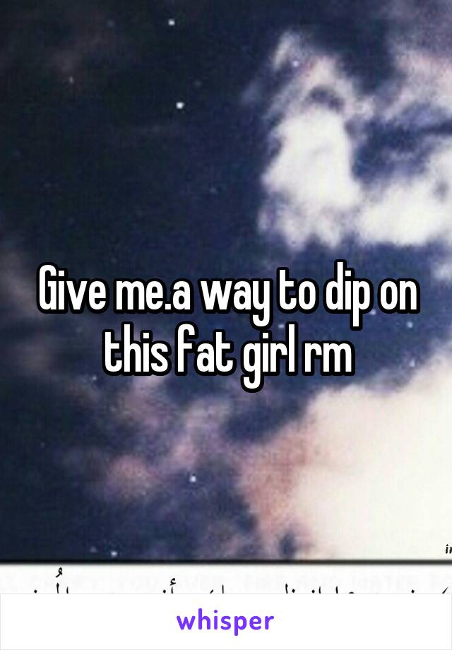 Give me.a way to dip on this fat girl rm