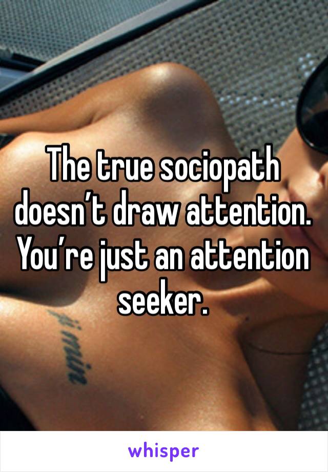 The true sociopath doesn’t draw attention. You’re just an attention seeker.