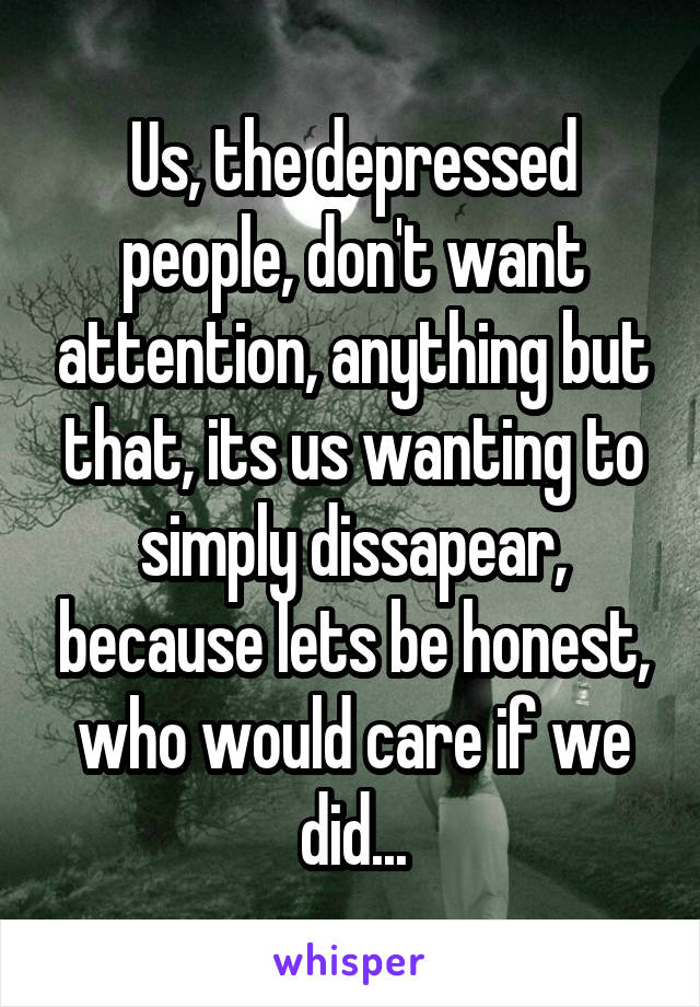 Us, the depressed people, don't want attention, anything but that, its us wanting to simply dissapear, because lets be honest, who would care if we did...