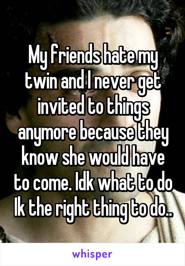 My friends hate my twin and I never get invited to things anymore because they know she would have to come. Idk what to do Ik the right thing to do..