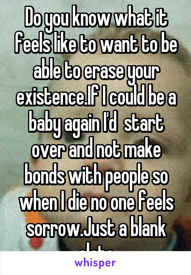 Do you know what it feels like to want to be able to erase your existence.If I could be a baby again I'd  start over and not make bonds with people so when I die no one feels sorrow.Just a blank slate