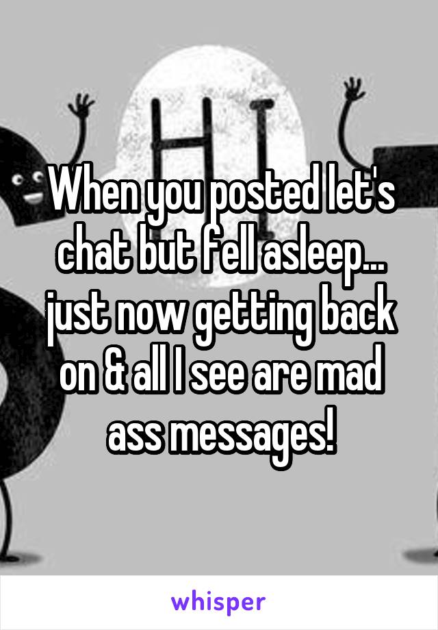 When you posted let's chat but fell asleep... just now getting back on & all I see are mad ass messages!