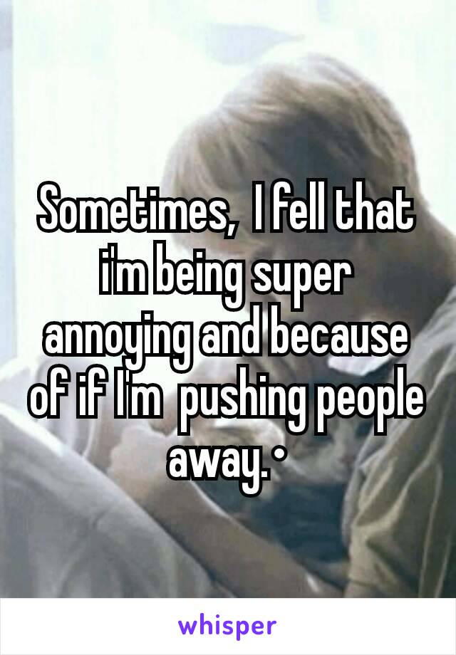 Sometimes,  I fell that i'm being super annoying and because of if I'm  pushing people away.•