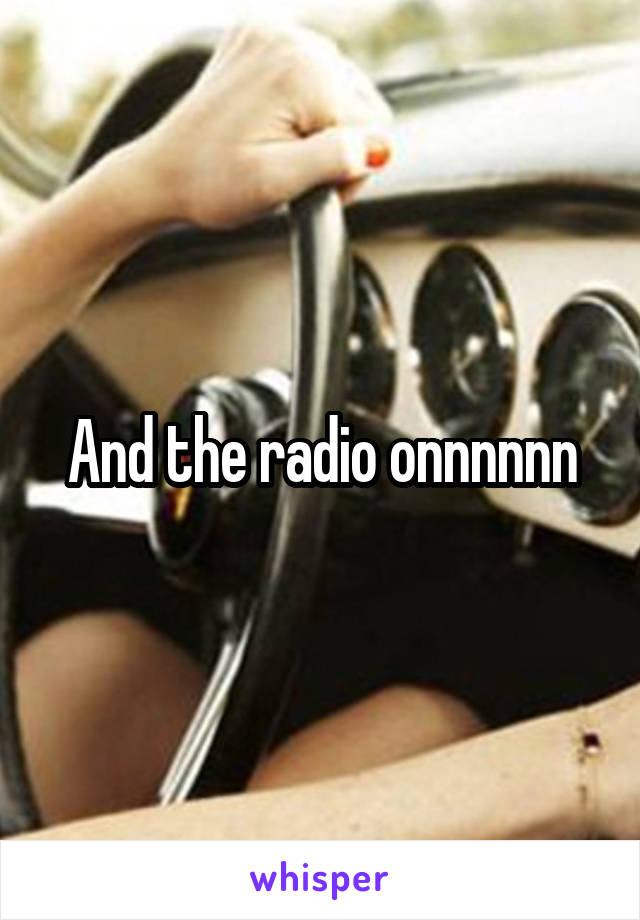 And the radio onnnnnn