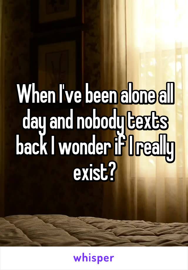 When I've been alone all day and nobody texts back I wonder if I really exist?