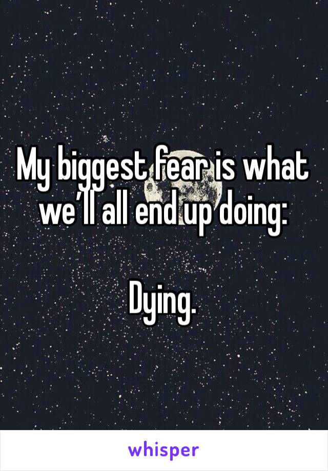 My biggest fear is what we’ll all end up doing:

Dying. 
