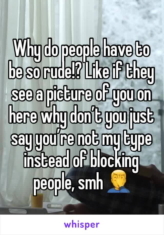 Why do people have to be so rude!? Like if they see a picture of you on here why don’t you just say you’re not my type instead of blocking people, smh 🤦‍♂️ 