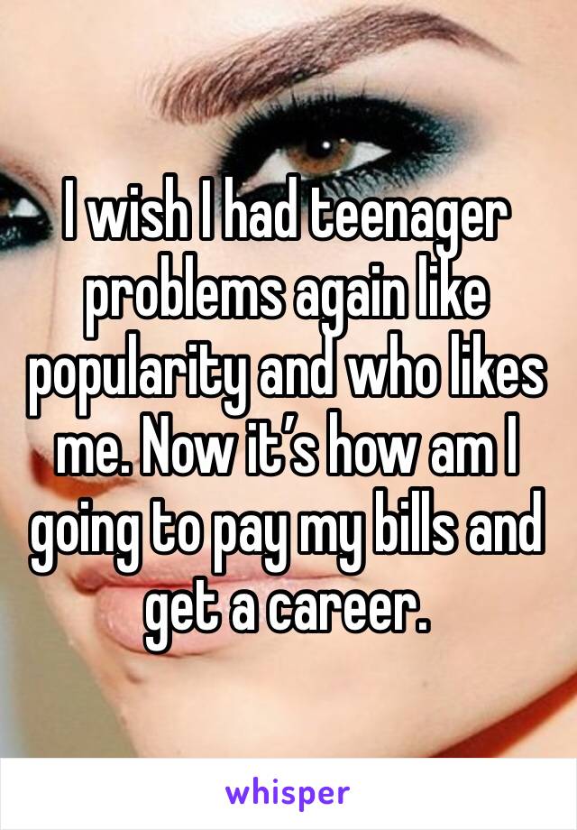 I wish I had teenager problems again like popularity and who likes me. Now it’s how am I going to pay my bills and get a career.