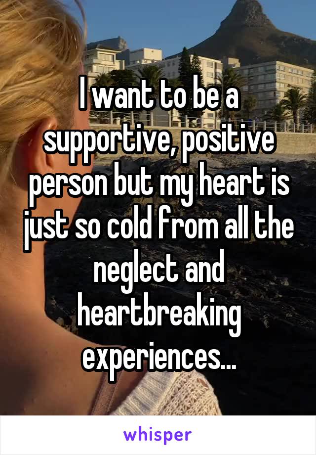 I want to be a supportive, positive person but my heart is just so cold from all the neglect and heartbreaking experiences...