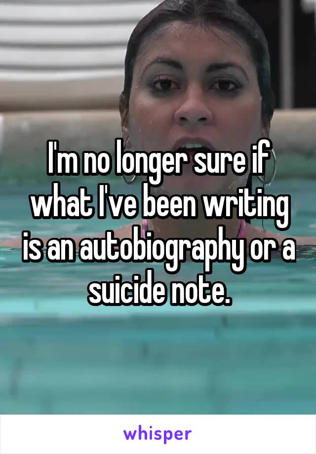 I'm no longer sure if what I've been writing is an autobiography or a suicide note.