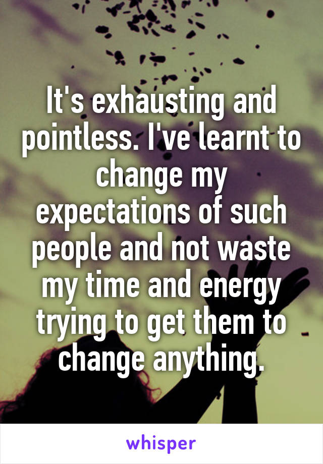 It's exhausting and pointless. I've learnt to change my expectations of such people and not waste my time and energy trying to get them to change anything.