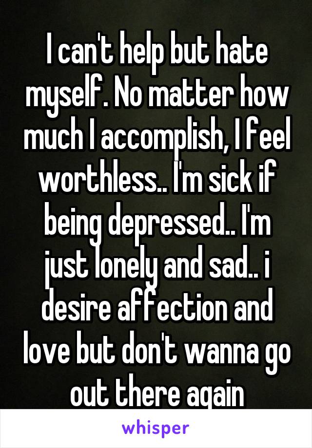 I can't help but hate myself. No matter how much I accomplish, I feel worthless.. I'm sick if being depressed.. I'm just lonely and sad.. i desire affection and love but don't wanna go out there again