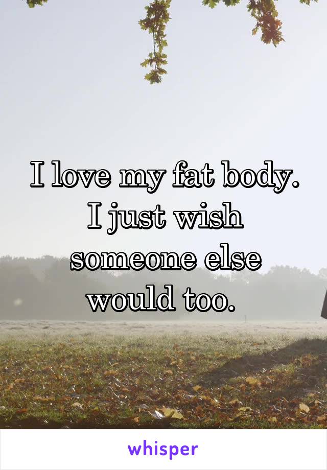 I love my fat body. I just wish someone else would too. 