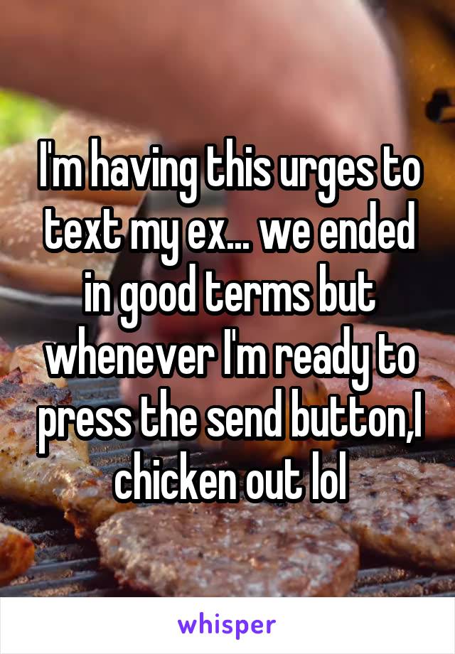 I'm having this urges to text my ex... we ended in good terms but whenever I'm ready to press the send button,I chicken out lol