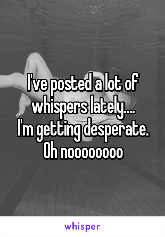 I've posted a lot of whispers lately....
I'm getting desperate.
Oh noooooooo