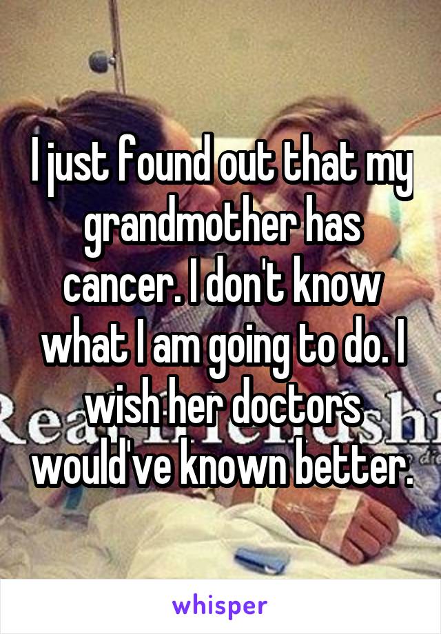 I just found out that my grandmother has cancer. I don't know what I am going to do. I wish her doctors would've known better.