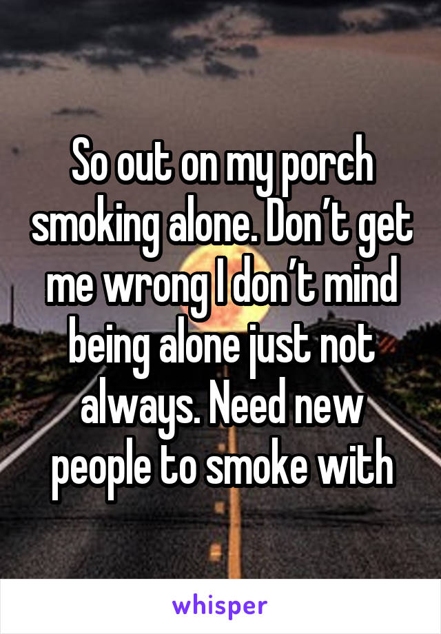 So out on my porch smoking alone. Don’t get me wrong I don’t mind being alone just not always. Need new people to smoke with