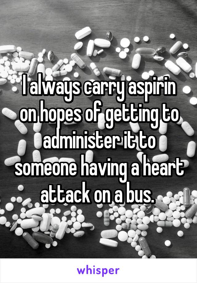 I always carry aspirin on hopes of getting to administer it to someone having a heart attack on a bus. 