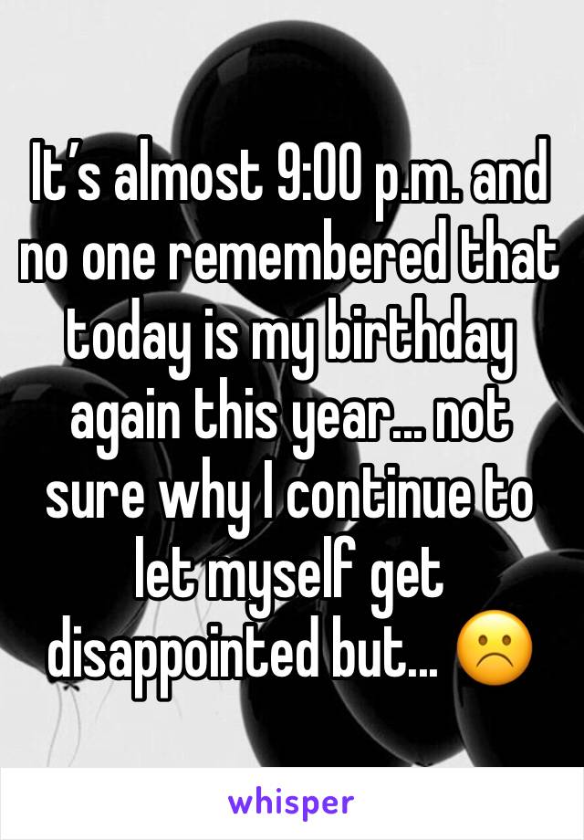 It’s almost 9:00 p.m. and no one remembered that today is my birthday again this year... not sure why I continue to let myself get disappointed but... ☹️