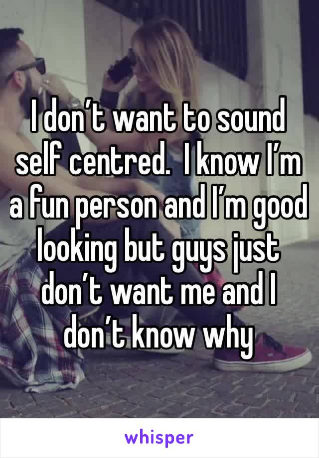 I don’t want to sound self centred.  I know I’m a fun person and I’m good looking but guys just don’t want me and I don’t know why