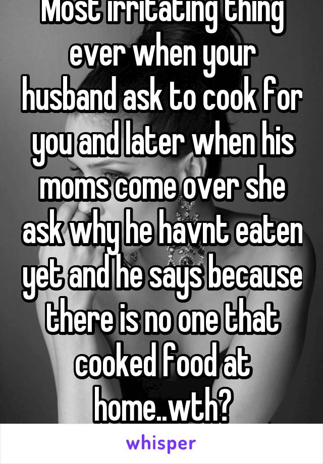Most irritating thing ever when your husband ask to cook for you and later when his moms come over she ask why he havnt eaten yet and he says because there is no one that cooked food at home..wth?
