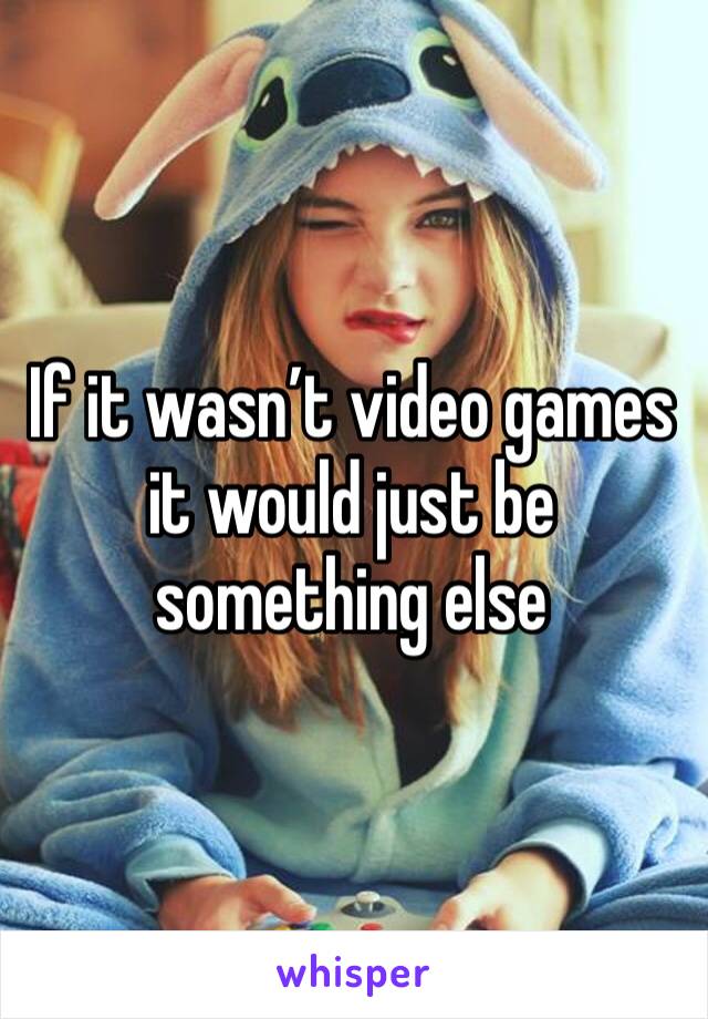 If it wasn’t video games it would just be something else