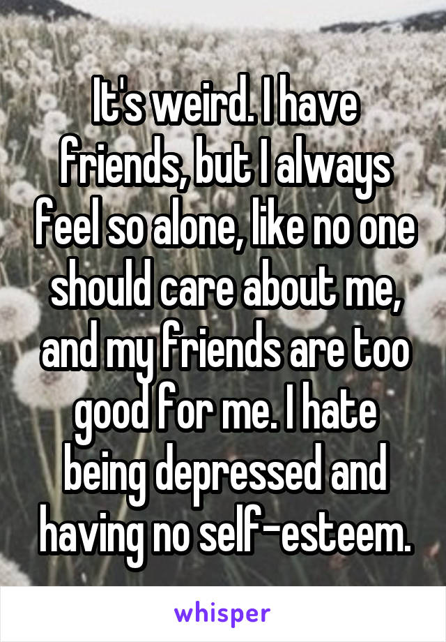 It's weird. I have friends, but I always feel so alone, like no one should care about me, and my friends are too good for me. I hate being depressed and having no self-esteem.