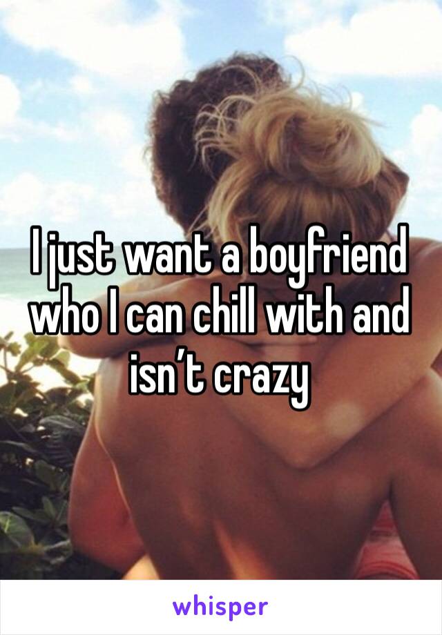I just want a boyfriend who I can chill with and isn’t crazy 
