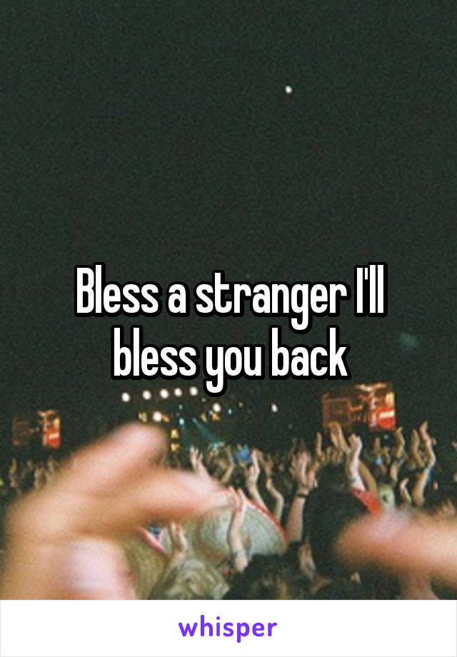 Bless a stranger I'll bless you back