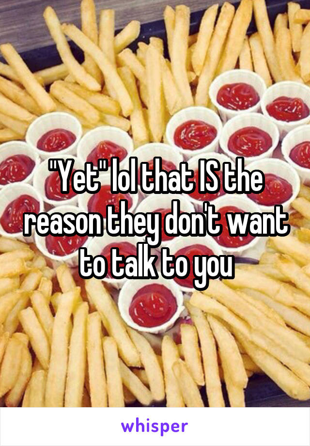 "Yet" lol that IS the reason they don't want to talk to you