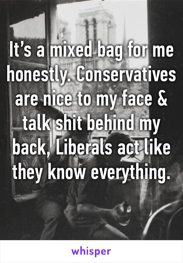 It’s a mixed bag for me honestly. Conservatives are nice to my face & talk shit behind my back, Liberals act like they know everything. 