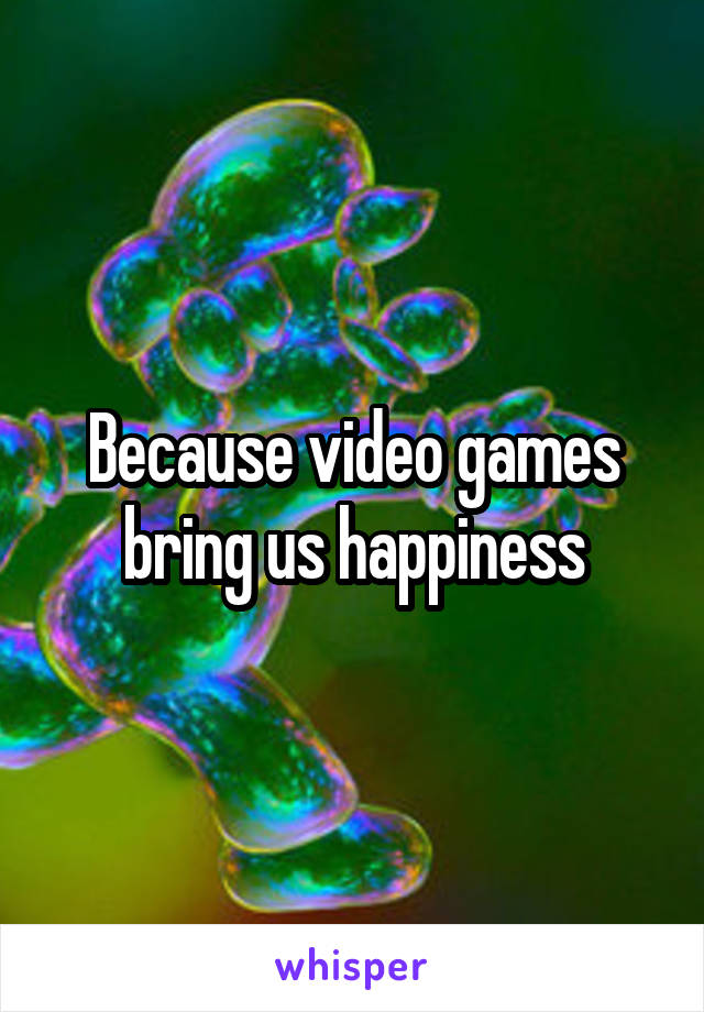 Because video games bring us happiness