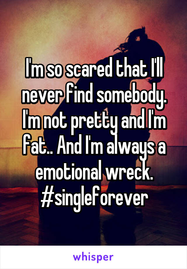 I'm so scared that I'll never find somebody. I'm not pretty and I'm fat.. And I'm always a emotional wreck. #singleforever