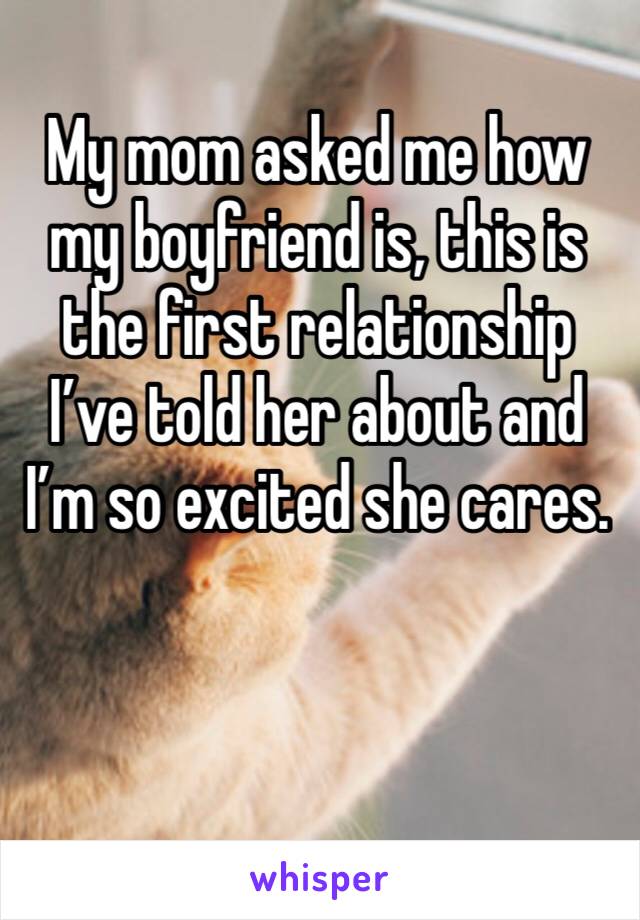 My mom asked me how my boyfriend is, this is the first relationship I’ve told her about and I’m so excited she cares. 