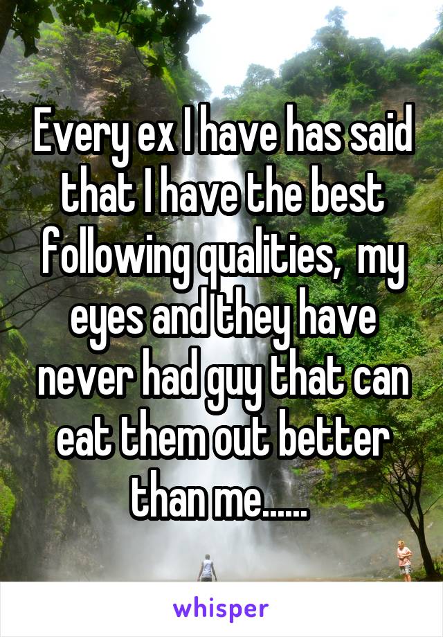 Every ex I have has said that I have the best following qualities,  my eyes and they have never had guy that can eat them out better than me...... 