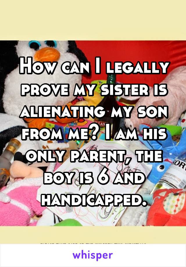 How can I legally prove my sister is alienating my son from me? I am his only parent, the boy is 6 and handicapped.