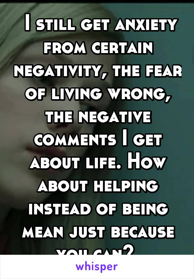  I still get anxiety from certain negativity, the fear of living wrong, the negative comments I get about life. How about helping instead of being mean just because you can? 