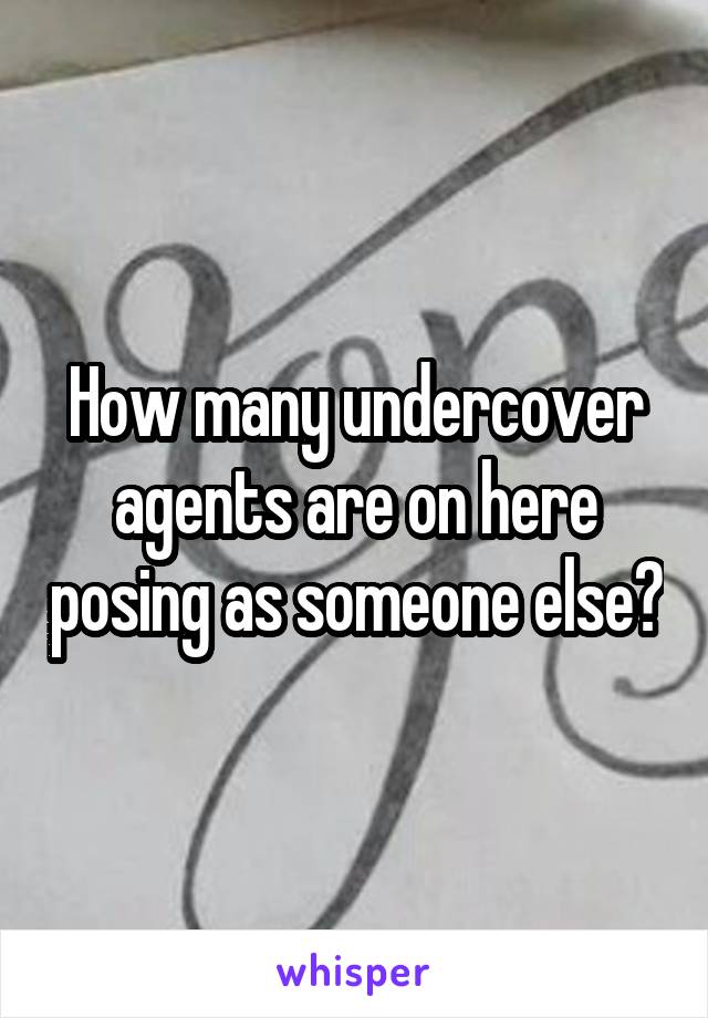 How many undercover agents are on here posing as someone else?