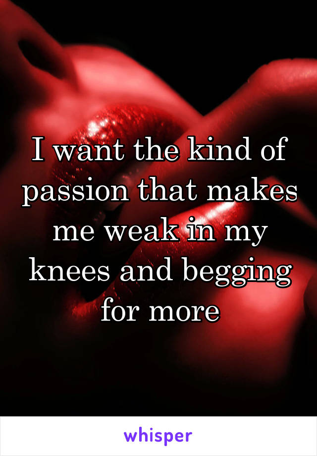 I want the kind of passion that makes me weak in my knees and begging for more