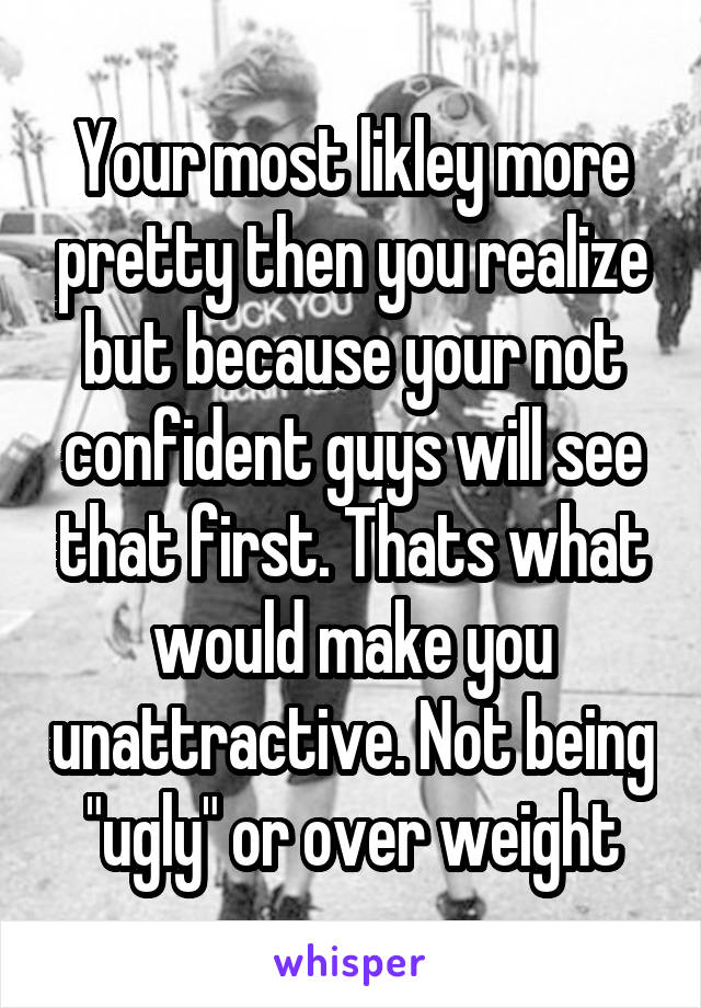 Your most likley more pretty then you realize but because your not confident guys will see that first. Thats what would make you unattractive. Not being "ugly" or over weight